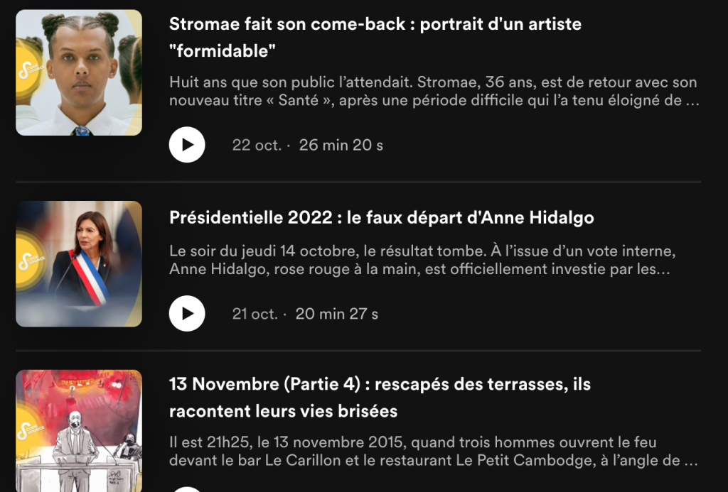 Par exemple : 
- Stromae fait son come-back : portrait d'un artiste "formidable"
- Présidentielles 2022 : le faux départ d'Anne Hidalgo
- 13 Novembre (Partie 4) : rescapés des terrasses, ils racontent leurs vies brisées